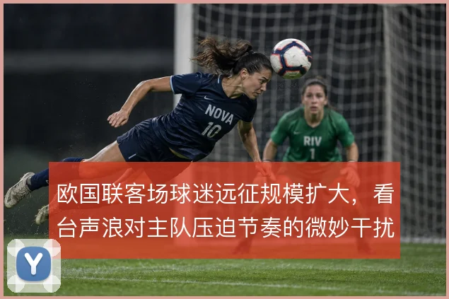 欧国联客场球迷远征规模扩大，看台声浪对主队压迫节奏的微妙干扰