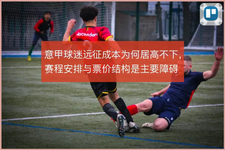 意甲球迷远征成本为何居高不下,赛程安排与票价结构是主要障碍