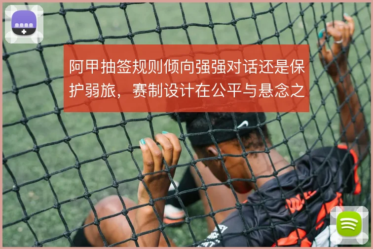 阿甲抽签规则倾向强强对话还是保护弱旅,赛制设计在公平与悬念之间