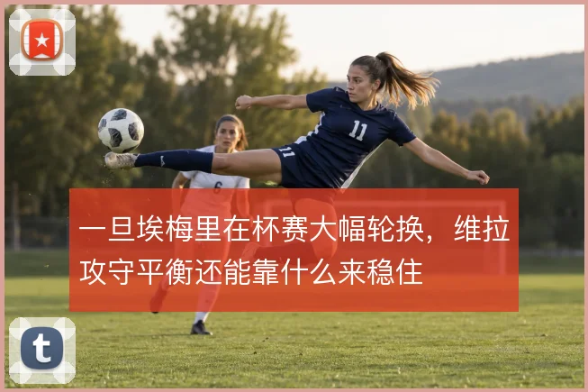 一旦埃梅里在杯赛大幅轮换,维拉攻守平衡还能靠什么来稳住