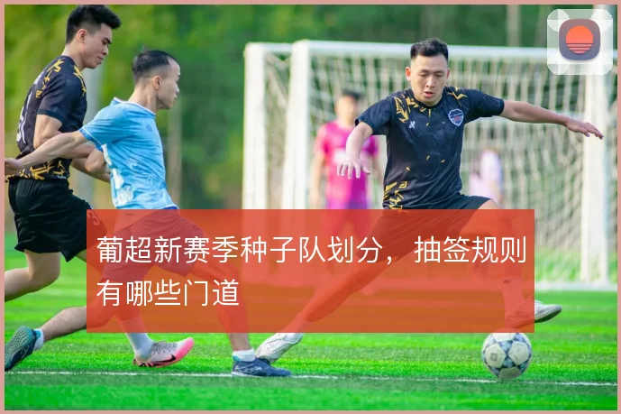 葡超新赛季种子队划分，抽签规则有哪些门道
