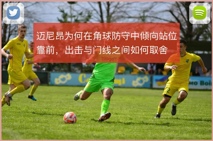 迈尼昂为何在角球防守中倾向站位靠前，出击与门线之间如何取舍