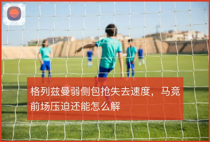 格列兹曼弱侧包抢失去速度,马竞前场压迫还能怎么解