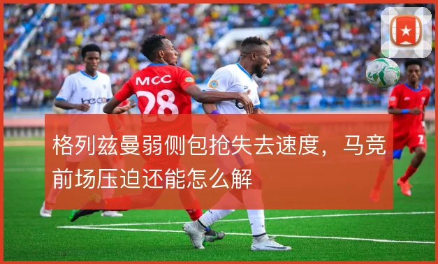 格列兹曼弱侧包抢失去速度，马竞前场压迫还能怎么解