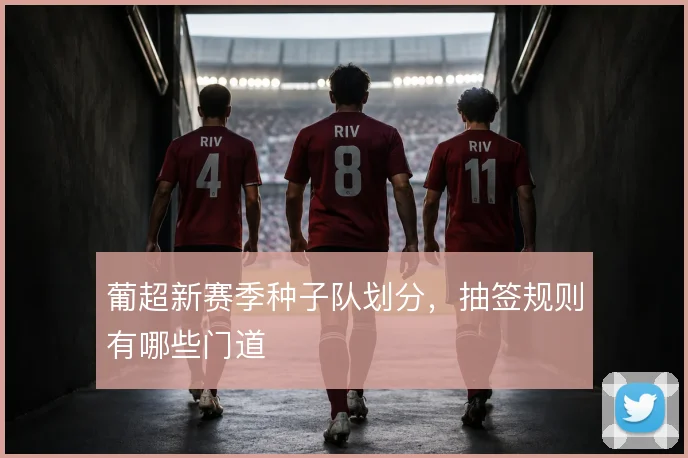 葡超新赛季种子队划分，抽签规则有哪些门道