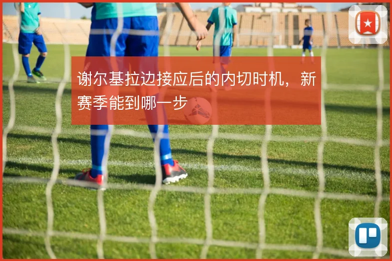 谢尔基拉边接应后的内切时机,新赛季能到哪一步