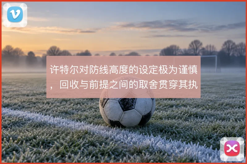 许特尔对防线高度的设定极为谨慎,回收与前提之间的取舍贯穿其执教脉络
