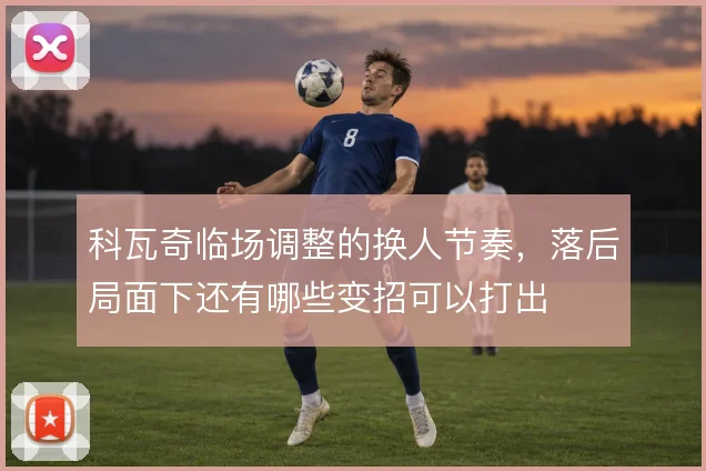 科瓦奇临场调整的换人节奏,落后局面下还有哪些变招可以打出