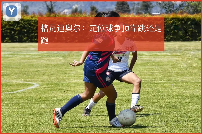 格瓦迪奥尔：定位球争顶靠跳还是跑