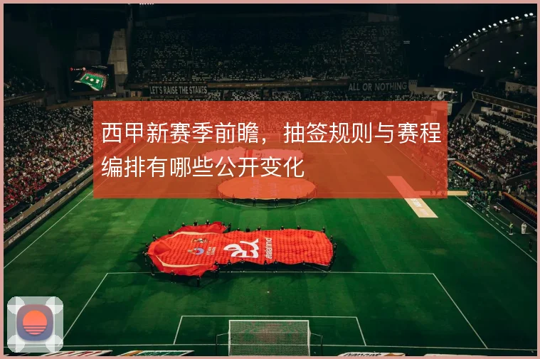 西甲新赛季前瞻,抽签规则与赛程编排有哪些公开变化