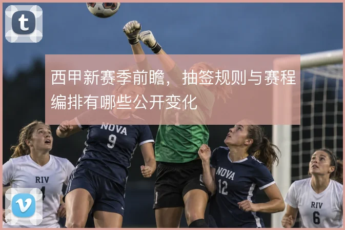 西甲新赛季前瞻，抽签规则与赛程编排有哪些公开变化