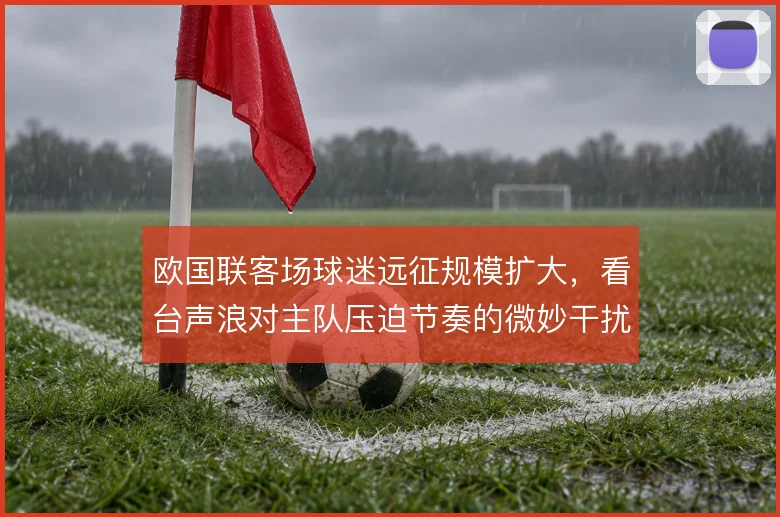 欧国联客场球迷远征规模扩大,看台声浪对主队压迫节奏的微妙干扰