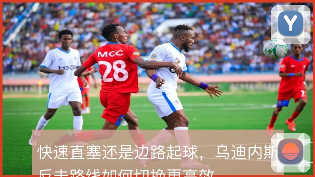 快速直塞还是边路起球,乌迪内斯反击路线如何切换更高效