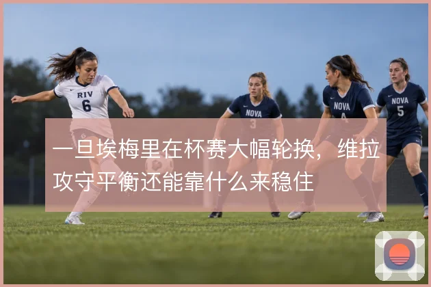 一旦埃梅里在杯赛大幅轮换，维拉攻守平衡还能靠什么来稳住