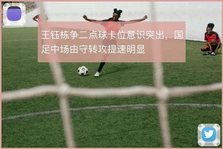 王钰栋争二点球卡位意识突出，国足中场由守转攻提速明显