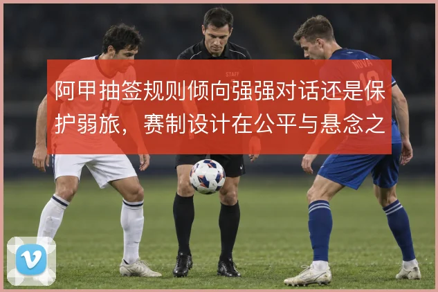 阿甲抽签规则倾向强强对话还是保护弱旅,赛制设计在公平与悬念之间